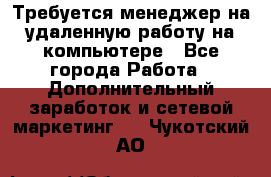 Требуется менеджер на удаленную работу на компьютере - Все города Работа » Дополнительный заработок и сетевой маркетинг   . Чукотский АО